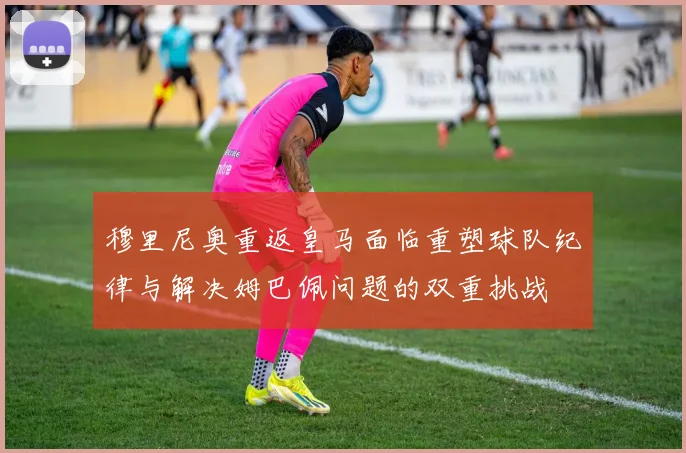 穆里尼奥重返皇马面临重塑球队纪律与解决姆巴佩问题的双重挑战