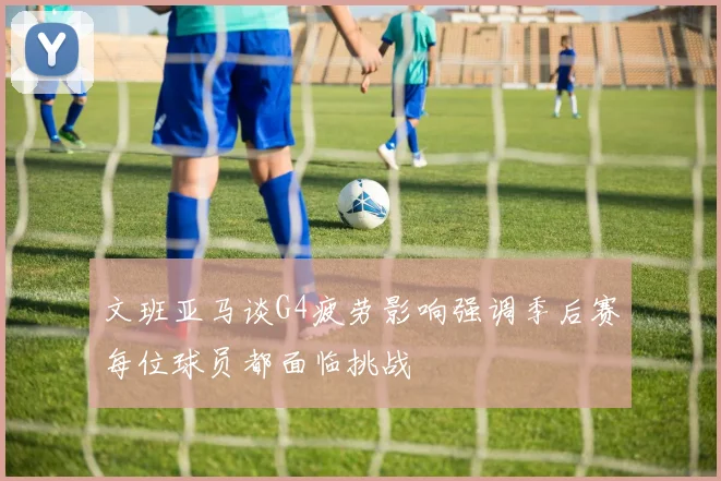 文班亚马谈G4疲劳影响强调季后赛每位球员都面临挑战