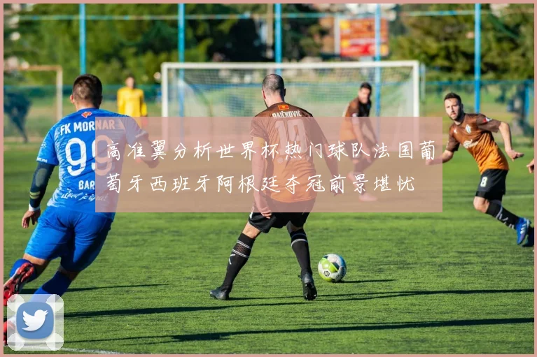 高准翼分析世界杯热门球队法国葡萄牙西班牙阿根廷夺冠前景堪忧
