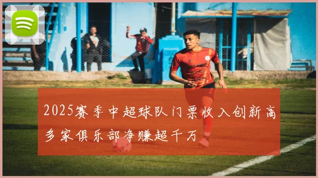 2025赛季中超球队门票收入创新高多家俱乐部净赚超千万