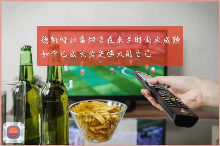 德凯特拉雷坦言在米兰时尚未成熟如今已成长为更强大的自己