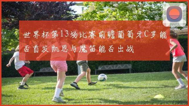 世界杯第13场比赛前瞻葡萄牙C罗能否首发凯恩与魔笛能否出战