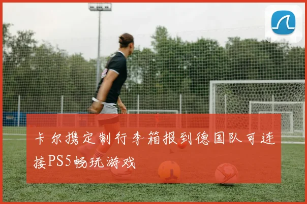 卡尔携定制行李箱报到德国队可连接PS5畅玩游戏