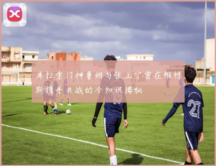 库拉索门神鲁姆与张玉宁曾在维特斯携手共战的冷知识揭秘