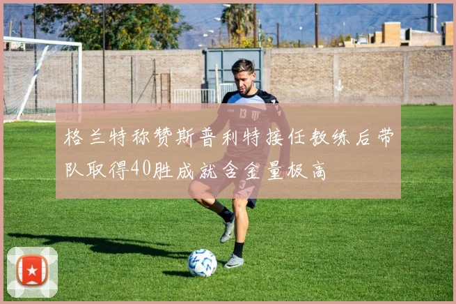 格兰特称赞斯普利特接任教练后带队取得40胜成就含金量极高