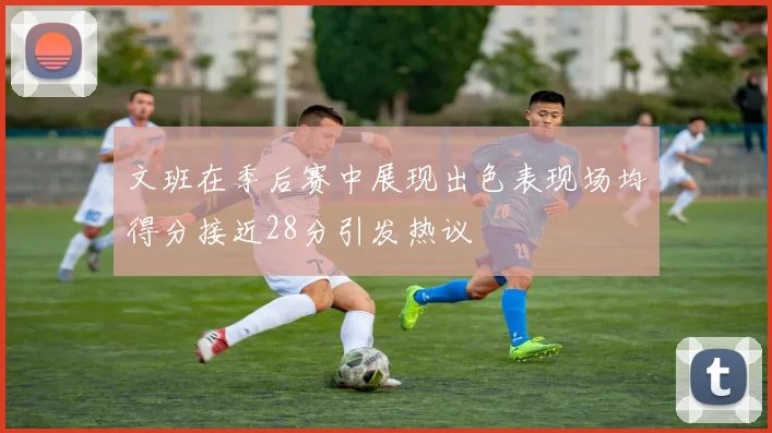 文班在季后赛中展现出色表现场均得分接近28分引发热议