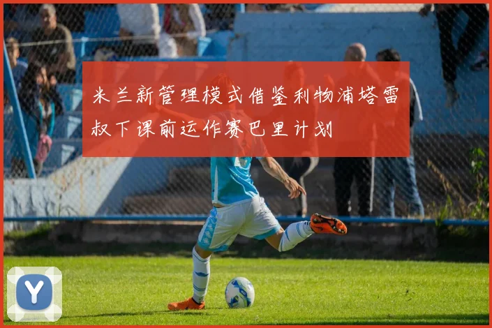 米兰新管理模式借鉴利物浦塔雷囧叔下课前运作赛巴里计划