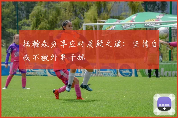 杨瀚森分享应对质疑之道：坚持自我不被外界干扰