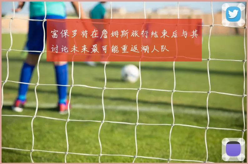 富保罗将在詹姆斯旅行结束后与其讨论未来最可能重返湖人队