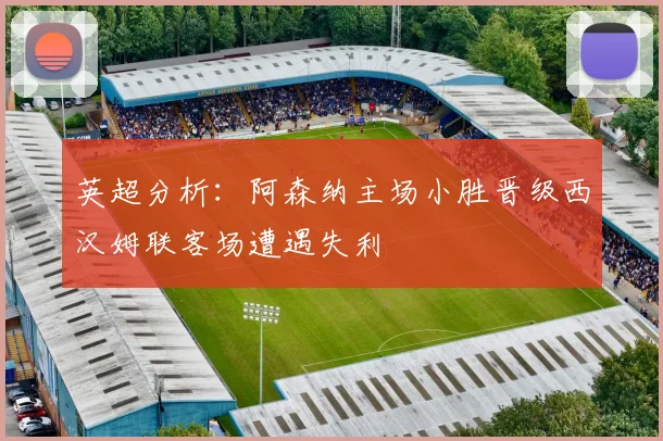 英超分析：阿森纳主场小胜晋级西汉姆联客场遭遇失利
