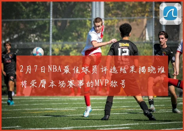2月7日NBA最佳球员评选结果揭晓谁将荣膺本场赛事的MVP称号