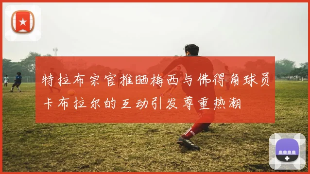 特拉布宗官推晒梅西与佛得角球员卡布拉尔的互动引发尊重热潮