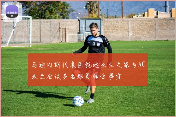 乌迪内斯代表团抵达米兰之家与AC米兰洽谈多名球员转会事宜