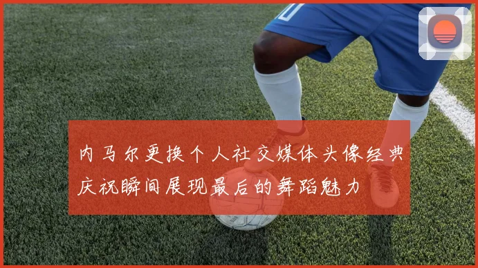 内马尔更换个人社交媒体头像经典庆祝瞬间展现最后的舞蹈魅力