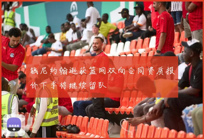 钱尼约翰逊获篮网双向合同资质报价下季将继续留队