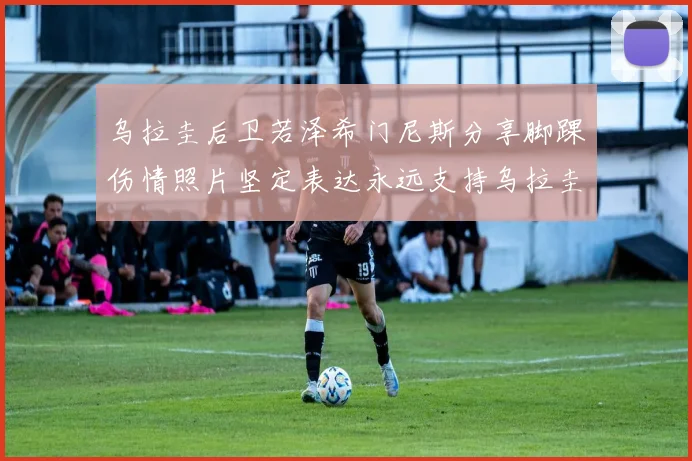 乌拉圭后卫若泽希门尼斯分享脚踝伤情照片坚定表达永远支持乌拉圭
