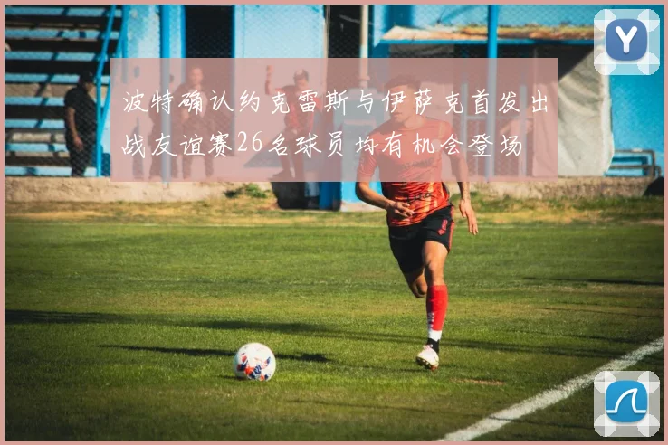 波特确认约克雷斯与伊萨克首发出战友谊赛26名球员均有机会登场