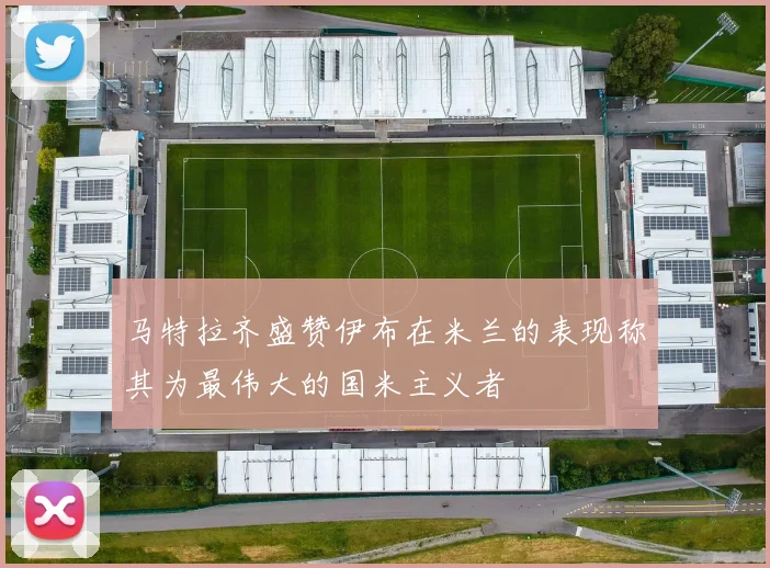 马特拉齐盛赞伊布在米兰的表现称其为最伟大的国米主义者