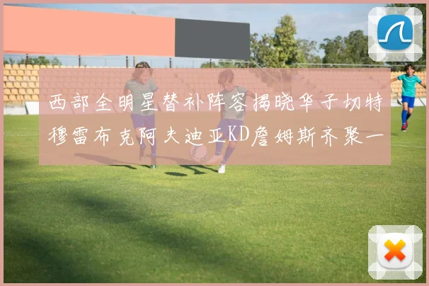 西部全明星替补阵容揭晓华子切特穆雷布克阿夫迪亚KD詹姆斯齐聚一堂