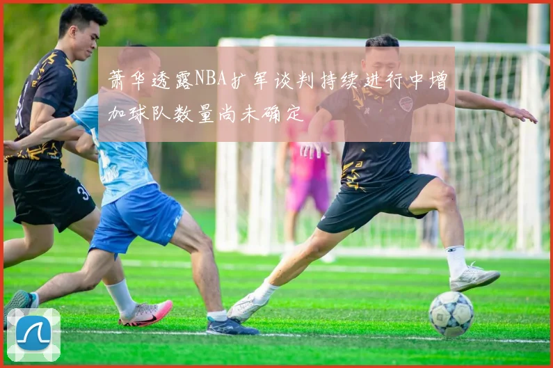 萧华透露NBA扩军谈判持续进行中增加球队数量尚未确定